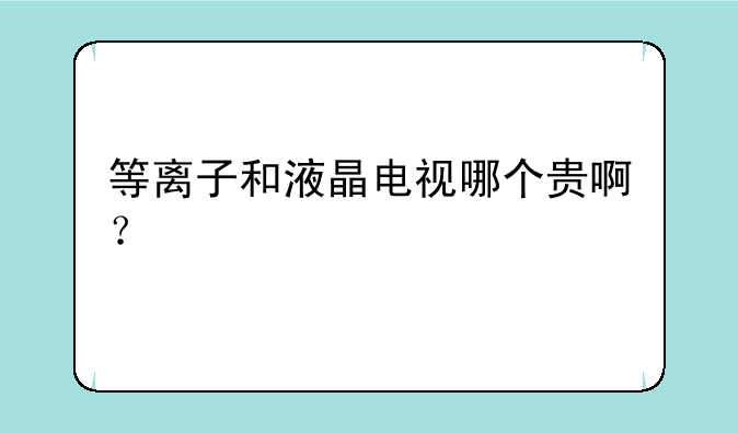 等离子和液晶电视哪个贵啊？