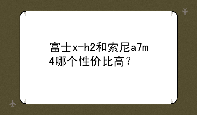 富士x-h2和索尼a7m4哪个性价比高？