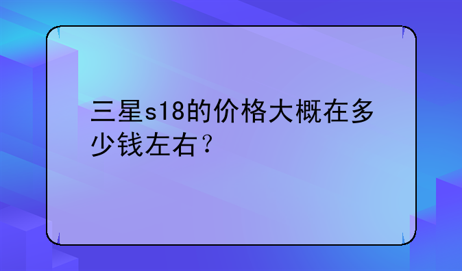 三星s18的价格大概在多少钱左右？