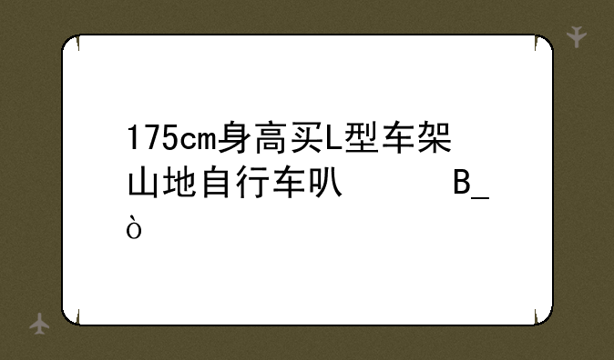 175cm身高买L型车架山地自行车可以吗？