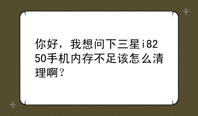 你好，我想问下三星i8250手机内存不足该怎么清理啊？