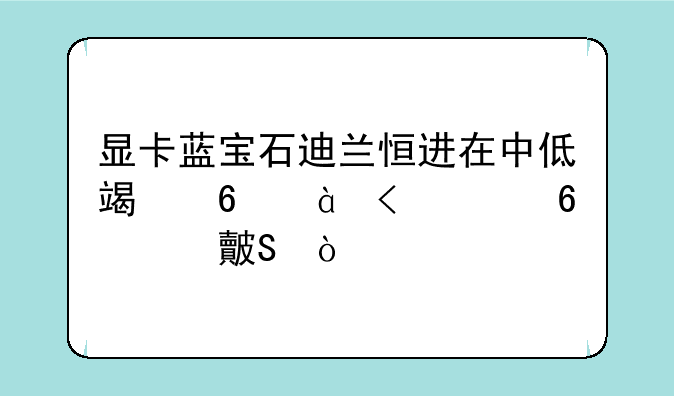 显卡蓝宝石迪兰恒进在中低端卡6850/6770卡对比？