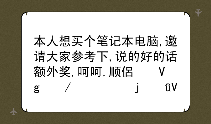本人想买个笔记本电脑,邀请大家参考下,说的好的话额外奖,呵呵,顺便留下你们的qq啊
