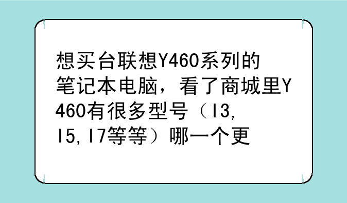 想买台联想Y460系列的笔记本电脑，看了商城里Y460有很多型号（I3,I5,I7等等）哪一个更好点，大概多少报价?