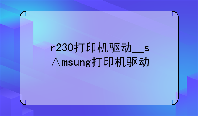 r230打印机驱动__s∧msung打印机驱动