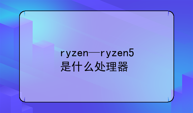 ryzen—ryzen5是什么处理器