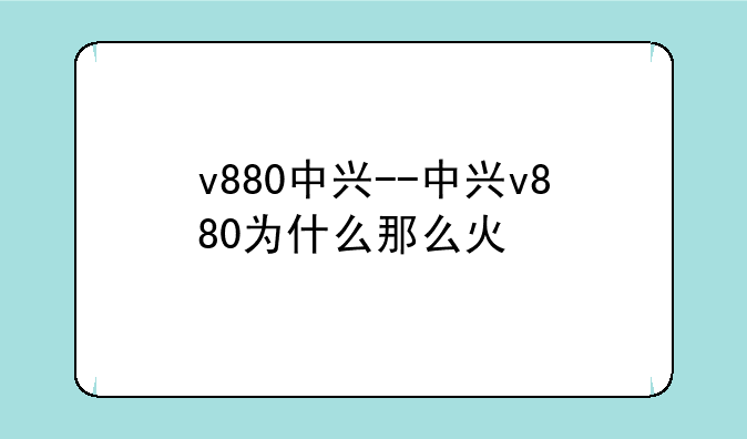 v880中兴--中兴v880为什么那么火