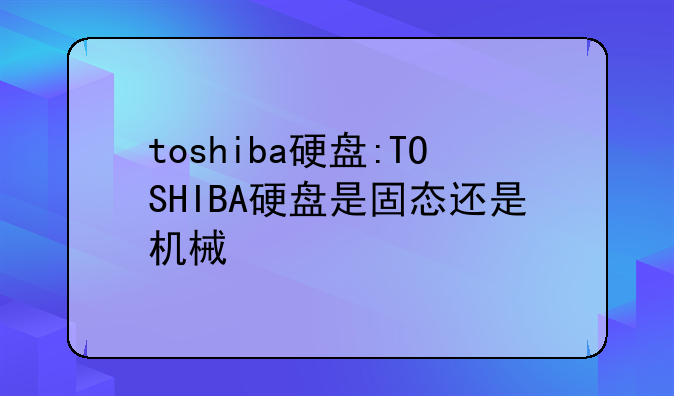 toshiba硬盘:TOSHIBA硬盘是固态还是机械