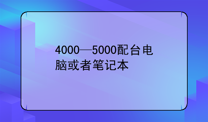 4000—5000配台电脑或者笔记本
