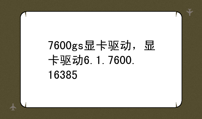 7600gs显卡驱动，显卡驱动6.1.7600.16385