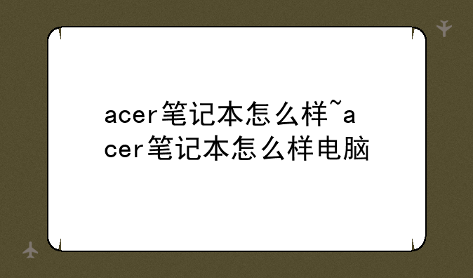 acer笔记本怎么样~acer笔记本怎么样电脑