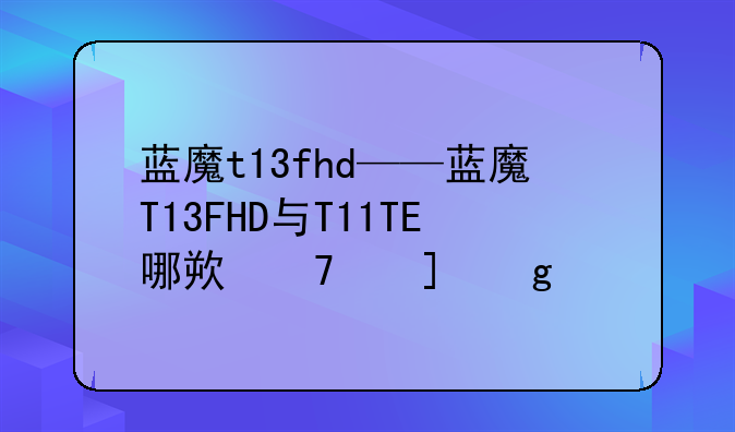 蓝魔t13fhd——蓝魔T13FHD与T11TE哪款音质好