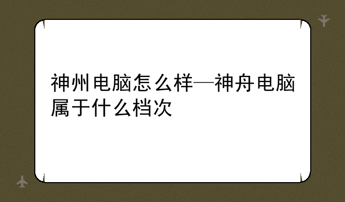 神州电脑怎么样—神舟电脑属于什么档次