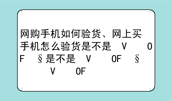 网购手机如何验货、网上买手机怎么验货是不是翻新机