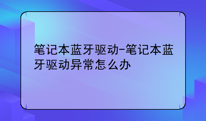 笔记本蓝牙驱动-笔记本蓝牙驱动异常怎么办