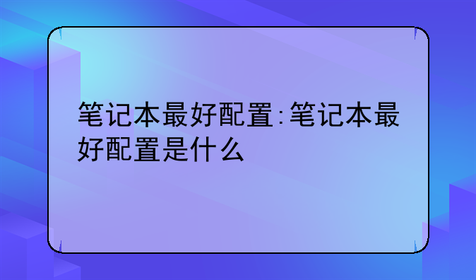 笔记本最好配置:笔记本最好配置是什么