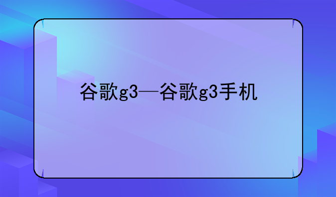 谷歌g3—谷歌g3手机