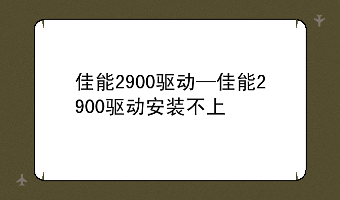 佳能2900驱动—佳能2900驱动安装不上
