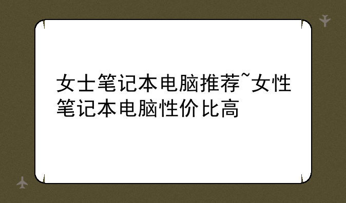 女士笔记本电脑推荐~女性笔记本电脑性价比高