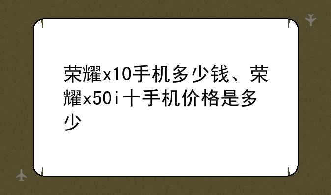 荣耀x10手机多少钱、荣耀x50i十手机价格是多少