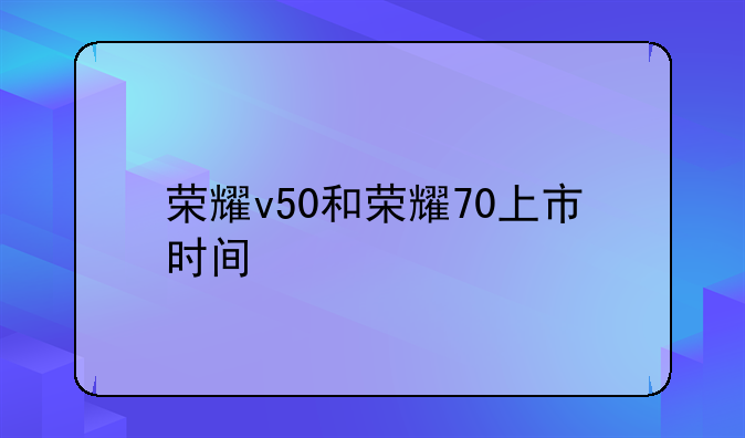 荣耀v50和荣耀70上市时间