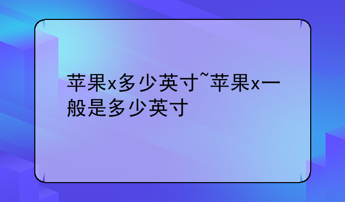 苹果x多少英寸~苹果x一般是多少英寸