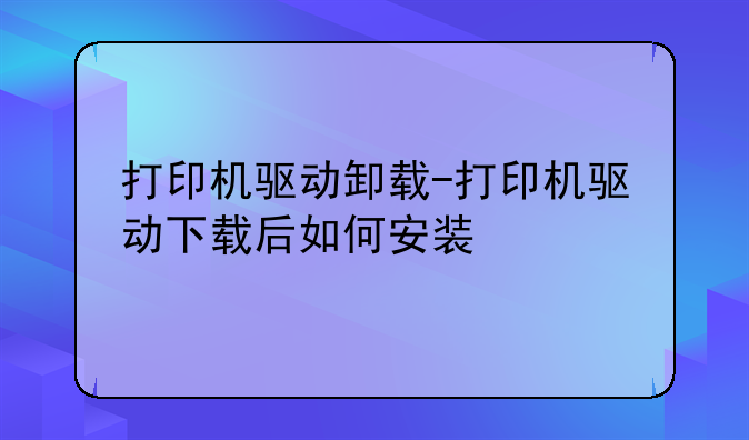 打印机驱动卸载-打印机驱动下载后如何安装