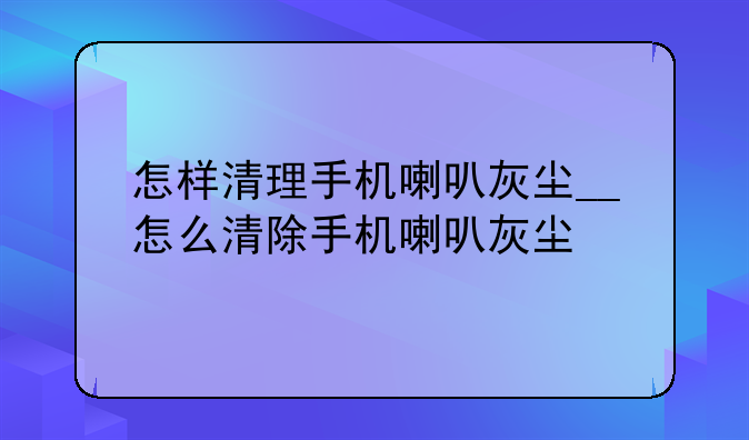 怎样清理手机喇叭灰尘__怎么清除手机喇叭灰尘