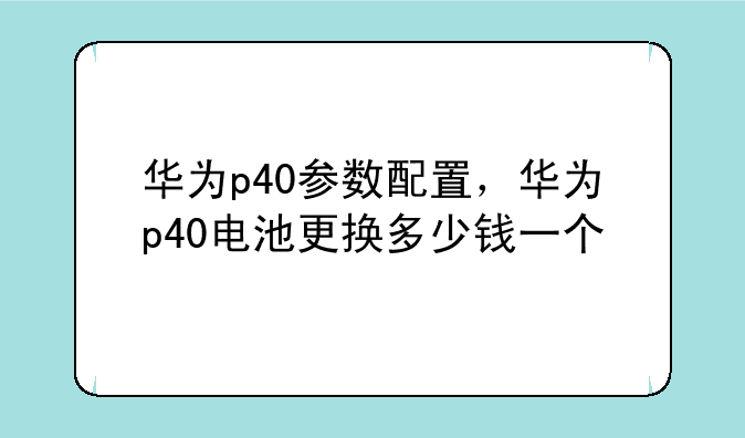 华为p40参数配置，华为p40电池更换多少钱一个
