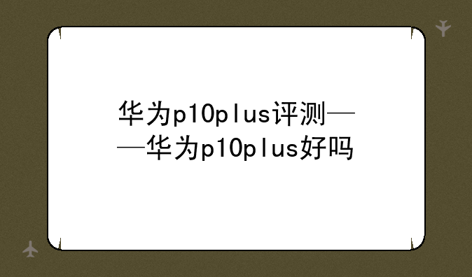 华为p10plus评测——华为p10plus好吗