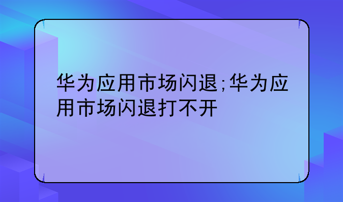 华为应用市场闪退;华为应用市场闪退打不开