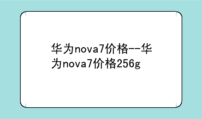 华为nova7价格--华为nova7价格256g