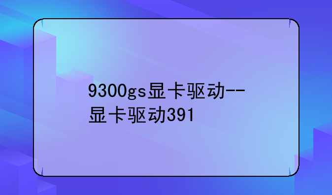 9300gs显卡驱动--显卡驱动391