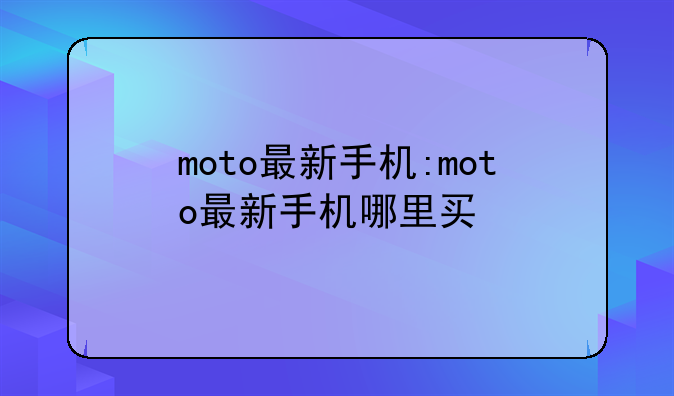 moto最新手机:moto最新手机哪里买